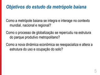 Objetivos do estudo da metrópole baiana

Como a metrópole baiana se integra e interage no contexto
  mundial, nacional e regional?
Como o processo de globalização se repercutiu na estrutura
  do parque produtivo metropolitano?
Como a nova dinâmica econômica se reespacializa e altera a
  estrutura do uso e ocupação do solo?




                                                             5
 