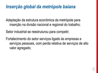 Inserção global da metrópole baiana

Adaptação da estrutura econômica da metrópole para
  inserção na divisão nacional e regional do trabalho;
Setor industrial se reestruturou para competir;
Fortalecimento do setor serviços ligado às empresas e
  serviços pessoais, com perda relativa de serviços de alto
  valor agregado;




                                                              6
 