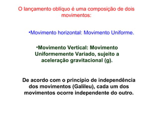 O lançamento oblíquo é uma composição de dois movimentos: Movimento horizontal: Movimento Uniforme. Movimento Vertical: Movimento Uniformemente Variado, sujeito a aceleração gravitacional (g). De acordo com o princípio de independência dos movimentos (Galileu), cada um dos movimentos ocorre independente do outro. 