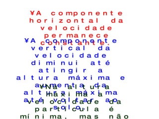 A componente horizontal da velocidade permanece constante. A componente vertical da velocidade diminui até atingir a altura máxima e aumenta da altura máxima até voltar ao solo. Na altura máxima a velocidade da partícula é mínima, mas não é nula. 