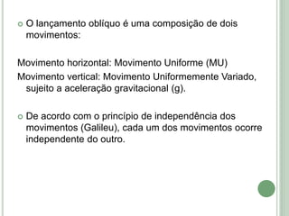  O lançamento oblíquo é uma composição de dois
movimentos:
Movimento horizontal: Movimento Uniforme (MU)
Movimento vertical: Movimento Uniformemente Variado,
sujeito a aceleração gravitacional (g).
 De acordo com o princípio de independência dos
movimentos (Galileu), cada um dos movimentos ocorre
independente do outro.
 