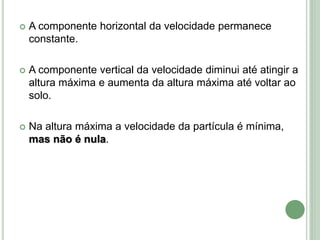  A componente horizontal da velocidade permanece
constante.
 A componente vertical da velocidade diminui até atingir a
altura máxima e aumenta da altura máxima até voltar ao
solo.
 Na altura máxima a velocidade da partícula é mínima,
mas não é nula.
 