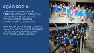 AÇÃO SOCIALCOMO PARTE DE SUA ATUAÇÃO, O RJX VAI INCENTIVAR A FORMAÇÃODOS FUTUROS ATLETAS DO VOLÊI, PARTICIPANDO DE PROJETOSESPORTIVOS NAS COMUNIDADES.PARA INICIAR DESDE JÁ ESSE CONTATO,LEVAMOS 4 MIL CRIANÇAS E JOVENS DE MAIS DE 30 COMUNIDADES DO RIOPARA ASSISTIR À ESTREIA DO TIME.  