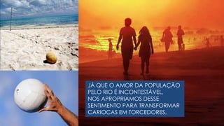 JÁ QUE O AMOR DA POPULAÇÃO PELO RIO É INCONTESTÁVEL, NOS APROPRIAMOS DESSE  SENTIMENTO PARA TRANSFORMAR  CARIOCAS EM TORCEDORES.