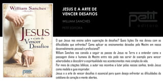 WILLIAM SANCHES
PETIT EDITORA
O que Jesus nos ensina sobre superação de desafios? Quais lições Ele nos deixou com as
dificuldades que enfrentou? Como aplicar os ensinamentos deixados pelo Mestre em nosso
desenvolvimento pessoale profissional?
William Sanches nos convida a seguir os passos de Jesus na Terra e a entender como a
passagem divina e humana do Mestre entre nós pode nos servir de exemplo para vencer
adversidades e descobrir a espiritualidade nos acontecimentos mais simplesda vida.
Por meio de citações bíblicas, o autor nos incentiva a lutar pelos nossos sonhos, tendo Jesus
como modelo e guia inspirador.
Jesus e a arte de vencer desafios é essencial para quem deseja enfrentar as dificuldades do
cotidiano de coração e mente abertos.
JESUS E A ARTE DE
VENCER DESAFIOS
 