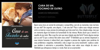 MARCOS FERNANDES
BUTTERFLY EDITORA
Quem nunca teve um animal de estimação e compartilhou com ele os momentos mais incríveis
de sua vida? Um segredo, uma alegria... E até uma dor? Pois é sobre essa relação amorosa
entre os tutores e seus animais de estimação que trata este livro. Uma relação antiga, mas que
em momento algum da história da humanidade foi tão intensa. Muitos dizem que o animal é o
espelho de seu tutor. Mas o que faz com que essa relação seja tão forte? Existe alguma energia
que os une? O que a ciência fala sobre essa união? “A fidelidade que os animais dispensam a
seus tutores humanos é indescritível, pois resgatam a pessoa das regiões mais sombrias de
seus problemas e angústias, motivando a vida a seguir seu curso novamente”, explica o autor,
que também é veterinário e psicanalista. Descubra mais sobre essa relação de amor e
fidelidade que ultrapassa o tempo e a razão. Você vai se surpreender.
CARA DE UM,
FOCINHO DE OUTRO
 