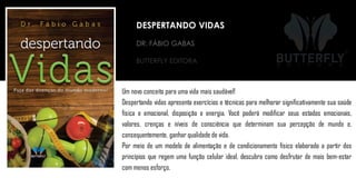 BUTTERFLY EDITORA
Um novo conceito para uma vida mais saudável!
Despertando vidas apresenta exercícios e técnicas para melhorar significativamente sua saúde
física e emocional, disposição e energia. Você poderá modificar seus estados emocionais,
valores, crenças e níveis de consciência que determinam sua percepção de mundo e,
consequentemente, ganhar qualidade de vida.
Por meio de um modelo de alimentação e de condicionamento físico elaborado a partir dos
princípios que regem uma função celular ideal, descubra como desfrutar de mais bem-estar
com menos esforço.
DR. FÁBIO GABAS
DESPERTANDO VIDAS
 