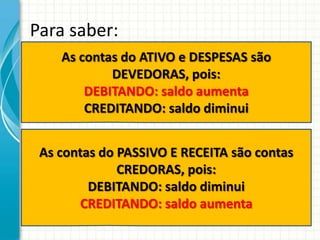 Para saber:
    As contas do ATIVO e DESPESAS são
            DEVEDORAS, pois:
        DEBITANDO: saldo aumenta
        CREDITANDO: saldo diminui


 As contas do PASSIVO E RECEITA são contas
              CREDORAS, pois:
         DEBITANDO: saldo diminui
       CREDITANDO: saldo aumenta
 