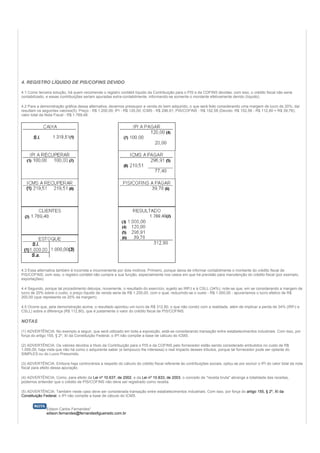 4. REGISTRO LÍQUIDO DE PIS/COFINS DEVIDO

4.1 Como terceira solução, há quem recomende o registro contábil líquido da Contribuição para o PIS e da COFINS devidas; com isso, o crédito fiscal não seria
contabilizado, e essas contribuições seriam apuradas extra-contabilmente, informando-se somente o montante efetivamente devido (líquido).

4.2 Para a demonstração gráfica dessa alternativa, devemos pressupor a venda do bem adquirido, o que será feito considerando uma margem de lucro de 20%; daí
resultam os seguintes valores(5): Preço - R$ 1.200,00; IPI - R$ 120,00; ICMS - R$ 296,91; PIS/COFINS - R$ 152,58 (Devido: R$ 152,58 - R$ 112,80 = R$ 39,78);
valor total da Nota Fiscal - R$ 1.769,48.




4.3 Essa alternativa também é incorreta e inconveniente por dois motivos. Primeiro, porque deixa de informar contabilmente o montante do crédito fiscal de
PIS/COFINS; com isso, o registro contábil não cumpre a sua função, especialmente nos casos em que há previsão para manutenção do crédito fiscal (por exemplo,
exportações).

4.4 Segundo, porque tal procedimento deturpa, novamente, o resultado do exercício, sujeito ao IRPJ e à CSLL (34%); note-se que, em se considerando a margem de
lucro de 20% sobre o custo, o preço líquido de venda seria de R$ 1.200,00, com o qual, reduzindo-se o custo - R$ 1.000,00 - apuraríamos o lucro efetivo de R$
200,00 (que representa os 20% da margem).

4.5 Ocorre que, pela demonstração acima, o resultado apontou um lucro de R$ 312,80, o que não condiz com a realidade, além de implicar a perda de 34% (IRPJ e
CSLL) sobre a diferença (R$ 112,80), que é justamente o valor do crédito fiscal de PIS/COFINS.

NOTAS

(1) ADVERTÊNCIA: No exemplo a seguir, que será utilizado em toda a exposição, está-se considerando transação entre estabelecimentos industriais. Com isso, por
força do artigo 155, § 2º, XI da Constituição Federal, o IPI não compõe a base de cálculo do ICMS.

(2) ADVERTÊNCIA: Os valores devidos a título da Contribuição para o PIS e da COFINS pelo fornecedor estão sendo considerado embutidos no custo de R$
1.000,00, haja vista que não há como o adquirente saber (e tampouco lhe interessa) o real impacto desses tributos, porque tal fornecedor pode ser optante do
SIMPLES ou do Lucro Presumido.

(3) ADVERTÊNCIA: Embora haja controvérsia a respeito do cálculo do crédito fiscal referente às contribuições sociais, optou-se por excluir o IPI do valor total da nota
fiscal para efeito dessa apuração.

(4) ADVERTÊNCIA: Como, para efeito da Lei nº 10.637, de 2002, e da Lei nº 10.833, de 2003, o conceito de "receita bruta" abrange a totalidade das receitas,
podemos entender que o crédito de PIS/COFINS não deve ser registrado como receita.

(5) ADVERTÊNCIA: Também neste caso deve ser considerada transação entre estabelecimentos industriais. Com isso, por força do artigo 155, § 2º, XI da
Constituição Federal, o IPI não compõe a base de cálculo do ICMS.


              Edison Carlos Fernandes*
              edison.fernandes@fernandesfigueiredo.com.br
 
