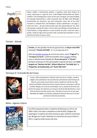 Filmes

                          Queen Latifah e Commonnão perdem a esportiva nesta bela história de
                          cestas, esperanças e o jogo do amor. Leslie Wright (interpretada por Queen
                          Latifah) é uma fisiotepareuta muito sincera que consegue uma oportunidade
                          de emprego extraordinária: cuidar do grande astro da NBA, Scott McKnight
                          (interpretado por Common), que está nachucado. Leslie não só faz Scott
                          recuperar a condição física, ela tambpem o ajuda a aperfeiçoar o seu jogo, e
                          tudo corer bem... até que Leslie percebe que está apaixonada por ele. Scott
                          não percebe a paixão de Leslie e só tem olhos para Morgan (interpretada por
                          Paula Patton), a amiga sedutora e muito atraente de Leslie. Leslie tem tudo a
                          perder, então ela agora terá que fazer todo o possível para descobrir se ela e
                          Scott foram feitos um para o outro.



Tomate – Atitude

                           Tomate, um dos grandes nomes do axé nacional, vai lançar novo DVD .
                           Intitulado “Tomate A7I7UDE” (o 7 é uma figuração do T)

                           Além dos grandes sucessos da carreira do cantor, como “E Agora?” e
                           “Te Espero no Farol”, o DVD terá também várias canções inéditas,
                           como a ridicularmente batizada de “Eu te amo porra” e “Parará”.
                           Destaque ainda para as três participações especiais do disco, com Ivete
                           Sangalo em “Nenhum de Nós”, Wilson Sideral em “Um Beijo Seu”, e
                           Thiaguinho, do Exaltasamba, em “Assim Não Vale”.


Henrique IV O Grande Rei da França
                               França, 1563, protestantes e católicos lutam por terras e poder, usando a
                              religião como justificativa. No comando dos protestantes está Henrique de
                                 Navarra, que conduz seus homens contra a poderosa rival de sua mãe,
                             Catarina de Medici, Rainha da França. Catarina oferece a Henrique a mão de
                             sua filha, Margot, em sinal de reconciliação, mas o casamento termina num
                            banho de sangue, ele sobrevive ao massacre do dia de São Bartolomeu, mas é
                               feito prisioneiro durante quatro anos. Henrique se torna um rei que, pela
                              liberdade da religião e de opinião, pode genuinamente dizer que é um dos
                                                    primeiros humanistas da história.



Bahia – Agonia e Gloria

                           Um DVD inesquecível sobre a trajetória do Bahia para a série A, de
                           2003 a 2010, com toda a campanha na série B 2010. Colagem das
                           reportagens e matérias de várias emissoras, gols, melhores momentos
                           dos 38 jogos do Tricolor. Relembre os momentos do acesso à Série A
                           2011 e a agonia vivida nesses sete anos
 