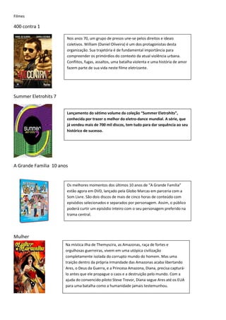 Filmes

400 contra 1

                       Nos anos 70, um grupo de presos une-se pelos direitos e ideais
                       coletivos. William (Daniel Oliveira) é um dos protagonistas desta
                       organização. Sua trajetória é de fundamental importância para
                       compreender os primórdios do contexto da atual violência urbana.
                       Conflitos, fugas, assaltos, uma batalha violenta e uma história de amor
                       fazem parte de sua vida neste filme eletrizante.




Summer Eletrohits 7


                       Lançamento do sétimo volume da coleção “Summer Eletrohits”,
                       conhecida por trazer o melhor do eletro-dance mundial. A série, que
                       já vendeu mais de 700 mil discos, tem tudo para dar sequência ao seu
                       histórico de sucesso.




A Grande Familia 10 anos


                       Os melhores momentos dos últimos 10 anos de “A Grande Família”
                       estão agora em DVD, lançado pela Globo Marcas em parceria com a
                       Som Livre. São dois discos de mais de cinco horas de conteúdo com
                       episódios selecionados e separados por personagem. Assim, o público
                       poderá curtir um episódio inteiro com o seu personagem preferido na
                       trama central.




Mulher
                       Na mística ilha de Themyscira, as Amazonas, raça de fortes e
                       orgulhosas guerreiras, vivem em uma utópica civilização
                       completamente isolada do corrupto mundo do homem. Mas uma
                       traição dentro da própria Irmandade das Amazonas acaba libertando
                       Ares, o Deus da Guerra, e a Princesa Amazona, Diana, precisa capturá-
                       lo antes que ele propague o caos e a destruição pelo mundo. Com a
                       ajuda do convencido piloto Steve Trevor, Diana segue Ares até os EUA
                       para uma batalha como a humanidade jamais testemunhou.
 