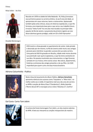 Filmes

Ricky Vallen - Ao Vivo


                         Nascido em 1978 na cidade de Volta Redonda - RJ, Ricky já ensaiava
                         seus primeiros passos na carreira artística. Já aos 9 anos de idade, se
                         apresentava em casas noturnas, bares e restaurantes. Apaixonado
                         também pelas artes cênicas, atuou em diversos espetáculos, o que lhe
                         forneceu uma importante base para o que seria o seu trabalho futuro.
                         A música "Vidro Fumê" foi uma das mais tocadas na principal rádio
                         popular do Rio de Janeiro. Lançamento do primeiro registro ao vivo
                         desse talentoso garoto prodígio, estão em CD e DVD! Aproveite!



Osvaldo Montenegro

                          DVD mostra o show gravado no apartamento do cantor, todo pintado
                          e decorado por ele mesmo, no Rio de Janeiro onde reuniu seus amigos
                          pessoais para relembrar os grandes sucessos de sua vasta carreira.
                          Uma parte do DVD foi gravada em Brasília, cidade onde morou durante
                          sua juventude e por qual se apaixonou, o que faz tema constante em
                          sua obra. Ele passeia mostrando seus monumentos e o lago Paranoá,
                          cantado em sua música, entre outras coisas. Nos extras, depoimentos,
                          histórias e entrevisas dos amigos presentes e de seu filho. Um DVD
                          imperdível para quem curte uma boa música brasileira.


Adriana Calcanhotto -Publico

                         Neste show de lançamento do álbum Público, Adriana Calcanhoto
                         apresenta releituras de sucessos como "Esquadros" e "Mais Feliz", no
                         melhor estilo voz e violão. O repertório revê seus dez anos de carreira
                         na MPB e canções de Manu Chao ("Clandestino"), Wally Salomão
                         ("Remix Século XX") e da dupla Leno e Lílian ("Devolva-e"). Confira!




Gal Costa Canta Tom Jobim


                         A cantora Gal Costa homenageia Tom Jobim, um dos maiores talentos
                         da MPB. A bela voz interpreta as canções inesquecíveis do maestro.
 