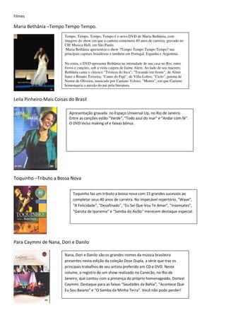 Filmes

Maria Bethânia –Tempo Tempo Tempo.
                         Tempo, Tempo, Tempo, Tempo é o novo DVD de Maria Bethânia, com
                         imagens do show em que a cantora comemora 40 anos de carreira, gravado no
                         CIE Musica Hall, em São Paulo.
                          Maria Bethânia apresentou o show ?Tempo Tempo Tempo Tempo? nas
                         principais capitais brasileiras e também em Portugal, Espanha e Argentina.

                         No extra, o DVD apresenta Bethânia na intimidade de sua casa no Rio, entre
                         livros e canções, sob a viola caipira de Jaime Alem. Ao lado de seu maestro,
                         Bethânia canta o clássico "Tristeza do Jeca"; "Tocando em frente", de Almir
                         Sater e Renato Teixeira; "Canto do Pajé", de Villa-Lobos; "Ciclo", poema de
                         Nestor de Oliveira, musicado por Caetano Veloso; "Motriz", em que Caetano
                         homenageia a paixão do pai pela literatura.


Leila Pinheiro-Mais Coisas do Brasil

                           Apresentação gravada no Espaço Universal Up, no Rio de Janeiro.
                           Entre as canções estão "Verde", "Todo azul do mar" e "Andar com fé".
                           O DVD inclui making of e faixas bônus.




Toquinho –Tributo a Bossa Nova

                              Toquinho faz um tributo a bossa nova com 15 grandes sucessos ao
                              completar seus 40 anos de carreira. No impecável repertório, "Wave",
                              "A Felicidade", "Desafinado", "Eu Sei Que Vou Te Amar", "Insensatez",
                              "Garota de Ipanema" e "Samba do Avião" merecem destaque especial.




Para Caymmi de Nana, Dori e Danilo

                         Nana, Dori e Danilo são os grandes nomes da música brasileira
                         presentes nesta edição da coleção Dose Dupla, a série que traz os
                         principais trabalhos de seu artista preferido em CD e DVD. Neste
                         volume, o registro de um show realizado no Canecão, no Rio de
                         Janeiro, que contou com a presença do próprio homenageado, Dorival
                         Caymmi. Destaque para as faixas "Saudades da Bahia", "Acontece Que
                         Eu Sou Baiano" e "O Samba da Minha Terra". Você não pode perder!
 