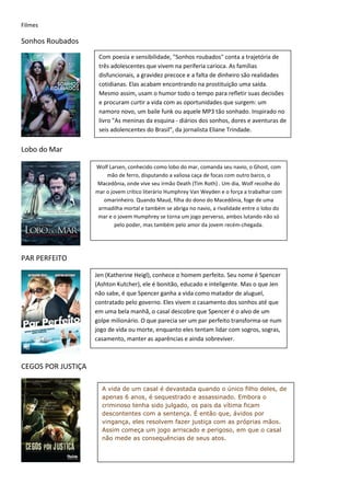 Filmes

Sonhos Roubados
                     Com poesia e sensibilidade, "Sonhos roubados" conta a trajetória de
                     três adolescentes que vivem na periferia carioca. As famílias
                     disfuncionais, a gravidez precoce e a falta de dinheiro são realidades
                     cotidianas. Elas acabam encontrando na prostituição uma saída.
                     Mesmo assim, usam o humor todo o tempo para refletir suas decisões
                     e procuram curtir a vida com as oportunidades que surgem: um
                     namoro novo, um baile funk ou aquele MP3 tão sonhado. Inspirado no
                     livro "As meninas da esquina - diários dos sonhos, dores e aventuras de
                     seis adolencentes do Brasil", da jornalista Eliane Trindade.


Lobo do Mar

                    Wolf Larsen, conhecido como lobo do mar, comanda seu navio, o Ghost, com
                        mão de ferro, disputando a valiosa caça de focas com outro barco, o
                    Macedônia, onde vive seu irmão Death (Tim Roth) . Um dia, Wolf recolhe do
                    mar o jovem crítico literário Humphrey Van Weyden e o força a trabalhar com
                       omarinheiro. Quando Maud, filha do dono do Macedônia, foge de uma
                     armadilha mortal e também se abriga no navio, a rivalidade entre o lobo do
                     mar e o jovem Humphrey se torna um jogo perverso, ambos lutando não só
                            pelo poder, mas também pelo amor da jovem recém-chegada.




PAR PERFEITO

                    Jen (Katherine Heigl), conhece o homem perfeito. Seu nome é Spencer
                    (Ashton Kutcher), ele é bonitão, educado e inteligente. Mas o que Jen
                    não sabe, é que Spencer ganha a vida como matador de aluguel,
                    contratado pelo governo. Eles vivem o casamento dos sonhos até que
                    em uma bela manhã, o casal descobre que Spencer é o alvo de um
                    golpe milionário. O que parecia ser um par perfeito transforma-se num
                    jogo de vida ou morte, enquanto eles tentam lidar com sogros, sogras,
                    casamento, manter as aparências e ainda sobreviver.



CEGOS POR JUSTIÇA

                      A vida de um casal é devastada quando o único filho deles, de
                      apenas 6 anos, é sequestrado e assassinado. Embora o
                      criminoso tenha sido julgado, os pais da vítima ficam
                      descontentes com a sentença. É então que, ávidos por
                      vingança, eles resolvem fazer justiça com as próprias mãos.
                      Assim começa um jogo arriscado e perigoso, em que o casal
                      não mede as consequências de seus atos.
 