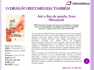 O DRAGÃO RECOMENDA TAMBÉMO DRAGÃO RECOMENDA TAMBÉM
Até o fim da queda, Ivan
Mizanzuk
1993. Em pouco tempo sete jovens se suicidam, e rumores
sobre um ritual ganham as páginas dos jornais. A polícia
descarta a opção e dá o caso como encerrado.
Anos se passam e Daniel Farias, um popular escritor de terror, decide
reconstituir o caso em sua nova obra. Durante a pesquisa, descobre
histórias sobre uma ordem secreta operando em nome de um
demônio, o Dragão Vermelho, cujas origens remontariam a um
exorcismo ocorrido no século XVI, na Espanha.
Sucesso imediato entre os fãs, o livro alcança a lista de best-sellers e
também as páginas policiais, ao se espalhar a notícia de que leitores
estariam se matando após a sua leitura. Isso faz as vendas
explodirem, e o mistério aumenta quando o próprio Daniel começa a
ser vítima de ameaças, enquanto pais preocupados tentam boicotar o
livro.
Livro de estreia de Ivan Mizanzuk, uma das novas promessas do
thriller nacional, Até o fim da queda desenha através de cartas,
entrevistas e artigos de jornais uma trama de conspirações e
inquietudes, ao mesmo tempo em que investiga as mais profundas
angústias humanas, e o preço que pagamos ao tentarmos silenciá-las.
Descobrir o que se esconde no fundo desse abismo pode custar sua
própria sanidade.
Autor: Ivan Mizanzuk
ISBN: 978-85-8243-117-7
Gênero: Suspense, thriller,
policial
Formato: 14 cm x 21 cm
Páginas: 244
Preço de capa: R$
44,90(papel)
R$ 19,90 (e-book)
10
Adicione ao Skoob
 
