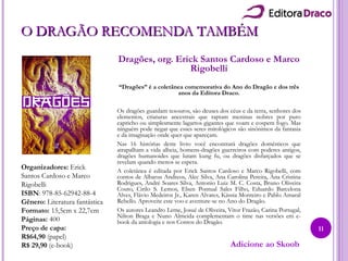 O DRAGÃO RECOMENDA TAMBÉMO DRAGÃO RECOMENDA TAMBÉM
Dragões, org. Erick Santos Cardoso e Marco
Rigobelli
“Dragões” é a coletânea comemorativa do Ano do Dragão e dos três
anos da Editora Draco.
Os dragões guardam tesouros, são deuses dos céus e da terra, senhores dos
elementos, criaturas ancestrais que raptam meninas nobres por puro
capricho ou simplesmente lagartos gigantes que voam e cospem fogo. Mas
ninguém pode negar que esses seres mitológicos são sinônimos da fantasia
e da imaginação onde quer que apareçam.
Nas 16 histórias deste livro você encontrará dragões domésticos que
atrapalham a vida alheia, homens-dragões guerreiros com poderes antigos,
dragões humanoides que lutam kung fu, ou dragões disfarçados que se
revelam quando menos se espera.
A coletânea é editada por Erick Santos Cardoso e Marco Rigobelli, com
contos de Albarus Andreos, Alec Silva, Ana Carolina Pereira, Ana Cristina
Rodrigues, André Soares Silva, Antonio Luiz M. C. Costa, Bruno Oliveira
Couto, Cirilo S. Lemos, Elsen Pontual Sales Filho, Eduardo Barcelona
Alves, Flávio Medeiros Jr., Karen Alvares, Kássia Monteiro e Pablo Amaral
Rebello. Aproveite este voo e aventure-se no Ano do Dragão.
Os autores Leandro Leme, Josué de Oliveira, Vitor Frazão, Carina Portugal,
Nilton Braga e Nuno Almeida complementam o time nas versões em e-
book da antologia e nos Contos do Dragão.
Organizadores: Erick
Santos Cardoso e Marco
Rigobelli
ISBN: 978-85-62942-88-4
Gênero: Literatura fantástica
Formato: 15,5cm x 22,7cm
Páginas: 400
Preço de capa:
R$64,90 (papel)
R$ 29,90 (e-book) Adicione ao Skoob
11
 