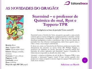 AS NOVIDADES DO DRAGÃO!AS NOVIDADES DO DRAGÃO!
Starmind – o professor de
Química do mal, Ryot e
Toppera-TPR
Inteligência na base da porrada? Como assim???
Starmind conta a história de Artie, um garoto que pede a uma estrela
cadente para se tornar inteligente e milagrosamente é atendido. Assim
torna-se Starmind, o Guardião do Saber. O guerreiro tem o poder de
distribuir inteligência a todos, o problema é que só faz isso através da
porrada! Isso traz diversas consequências, tanto boas quanto más, e
cabe a Artie e seus amigos enfrentá-las.
E desta vez, como na Terceira Lei de Newton, poderosas reações irão
diretamente de encontro ao nosso herói. Dr. Phillipe Popper, o
professor de Química na escola, discorda da maneira radical dos
métodos de ensino aplicados por Starmind. Agora o Guardião do
Saber deverá responder ao desafio do sábio vilão.
Starmind – o professor de Química do mal, de Ryot e Toppera-TPR, é uma
divertida e alucinante viagem visual. O que ocorre quando dois
poderosos corpos ocupam o mesmo lugar no espaço? Não perca por
nada nesse mundo!
Roteiro: Ryot
Arte: Toppera-TPR
ISBN: 978-85-8243-158-0
Gênero: Mangá, comédia,
aventura
Formato: 17 cm x 24 cm
Páginas: 24 PB
Lombada: canoa
Peso: 0,050 kg
Preço de capa: R$ 7,90 (papel) Adicione ao Skoob
4
 