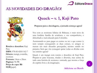 AS NOVIDADES DO DRAGÃO!AS NOVIDADES DO DRAGÃO!
Quack – v. 1, Kaji Pato
Preparar para a decolagem, a jornada começa agora!
Voe com as aventuras hilárias de Baltazar, o mais novo de
uma lendária família de aviadores, e seu companheiro, o
debochado e mal-educado pato Colombo.
Aventurando-se para pagar as contas ou ter o que comer (e
nem sempre conseguindo as duas coisas), os amigos se
metem nas mais absurdas presepadas, mesmo saindo no
prejuízo. Será que vão conseguir quitar todas as dívidas com
seu sinistro agiota?
Quack é um mangá com roteiro e desenhos de Kaji Pato.
Prepare-se para loucuras, risadas e diversão, mas acima de
tudo uma história de aventura e amizade, que mostra a força
do espírito livre e da imaginação.
Roteiro e desenhos: Kaji
Pato
ISBN: 978-85-8243-162-7
Gênero: mangá, comédia,
aventura
Formato: 14cm x 20cm
Páginas: 96 PB
Preço de capa: R$
19,90(papel)
Adicione ao Skoob
6
 