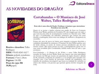 AS NOVIDADES DO DRAGÃO!AS NOVIDADES DO DRAGÃO!
Cortabundas – O Maníaco de José
Walter, Talles Rodrigues
Esta não é uma obra de ficção. Conheça o maníaco que aterrorizou
Fortaleza nos anos 80.
Quem vê as portas e janelas cobertas por grades de ferro no Conjunto
Prefeito José Walter, periferia de Fortaleza-CE, não imagina que são tudo o
que resta de uma série de acontecimentos terríveis no final dos anos 1980.
Lá agiu o Cortabundas, um indivíduo misterioso que entrava nas casas
durante a madrugada, fazia cortes nas nádegas de mulheres e desaparecia na
escuridão.
Foram três anos de pavor no bairro, pois ninguém conseguia descobrir a
verdadeira identidade do criminoso. O maníaco do José Walter ganhou ares
de lenda urbana, ao ponto de muitas pessoas acreditarem que ele nem
mesmo existiu. Mas quem morava na área, e principalmente quem teve as
suas casas invadidas pelo Cortabundas, lembra muito bem de tudo o que
aconteceu.
Em Cortabundas – O Maníaco de José Walter, o autor Talles Rodrigues,
morador do bairro de José Walter desde que nasceu, traz uma reportagem
em formato de HQ que mostra um panorama da região durante a década
de 80, narrando a trajetória do maníaco e a sua própria para entender esse
estranho caso. Uma história de perversão contada em quadrinhos, um
trabalho de jornalismo investigativo que busca na realidade do subúrbio os
relatos das vítimas e de pessoas que queriam apenas dormir tranquilas de
noite.
Roteiro e desenhos: Talles
Rodrigues
ISBN: 978-85-8243-162-7
Gênero: policial, jornalismo
Formato: 17cm x 24cm
Páginas: 156 PB
Preço de capa: R$
39,90(papel)
Adicione ao Skoob
7
 