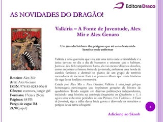 AS NOVIDADES DO DRAGÃO!AS NOVIDADES DO DRAGÃO!
Valkíria – A Fonte de Juventude, Alex
Mir e Alex Genaro
Um mundo bárbaro tão perigoso que só uma destemida
heroína pode enfrentar
Valkíria é uma guerreira que vive em uma terra onde a brutalidade é a
única certeza no dia a dia de humanos e criaturas que a habitam.
Junto ao seu fiel companheiro Rama, ela vai encarar diversos desafios,
como encontrar a famosa fonte da juventude, enfrentar uma horda de
zumbis famintos e destruir os planos de um grupo de terríveis
mercadores de escravas. Este é o primeiro álbum que reúne histórias
da saga dessa lendária aventureira.
Criada por Alex Mir e Alex Genaro, Valkíria é uma jungle girl que
homenageia personagens que inspiraram gerações de leitores de
quadrinhos. Tendo surgido em diversas publicações independentes,
incluindo uma história na antologia Imaginários em Quadrinhos v. 1, é
agora uma webcomic periódica no site Petisco. Em Valkíria – A Fonte
de Juventude, siga a trilha dessa linda garota e desvende os mistérios e
perigos dessa terra selvagem!
Roteiro: Alex Mir
Arte: Alex Genaro
ISBN: 978-85-8243-066-8
Gênero: aventura, jungle girl
Formato: 17cm x 24cm
Páginas: 68 PB
Preço de capa: R$
24,90(papel)
Adicione ao Skoob
8
 