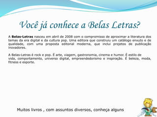 Você já conhece a Belas Letras?
A Belas-Letras nasceu em abril de 2008 com o compromisso de aproximar a literatura dos
temas da era digital e da cultura pop. Uma editora que construiu um catálogo enxuto e de
qualidade, com uma proposta editorial moderna, que inclui projetos de publicação
inovadores.
A Belas-Letras é rock e pop. É arte, viagem, gastronomia, cinema e humor. É estilo de
vida, comportamento, universo digital, empreendedorismo e inspiração. É beleza, moda,
fitness e esporte.
Muitos livros , com assuntos diversos, conheça alguns
 