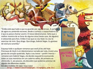 “Então está aqui tudo o que eu guardei por algum tempo. A partir
de agora eu pretendo escrever, desde o começo, a nossa história (se
é que eu posso chamar assim). O nosso (des)romance. Acho que a
melhor maneira de se livrar de alguma coisa (neste caso, de alguém)
é colocando para fora. Então é isso que eu vou fazer. Eu vou te
exorcizar de mim. Que droga. Que droga, Gabriel Vegas. Eu gostava
de você pra caramba.”
Esqueça todo e qualquer romance que você já leu até hoje.
Precisava de Você é um (des)romance narrado por Lola, (mais) uma
garota de coração quebrado. Após o seu breve – porém intenso –
romance com Gabriel Vegas, ela decide esquecê-lo escrevendo
todas as suas memórias em um caderno velho, do primeiro ao
último dia. E, aos poucos, ela descobre que podemos precisar de
alguém de diferentes modos.
Em dois modelos de capa: rosa e azul.
 