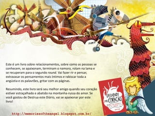 Este é um livro sobre relacionamentos, sobre como as pessoas se
conhecem, se apaixonam, terminam o namoro, rolam na lama e
se recuperam para o segundo round. Vai fazer rir e pensar,
extravasar os pensamentos mais íntimos e rabiscar toda a
angústia e os palavrões, gritar com as páginas.
Resumindo, este livro será seu melhor amigo quando seu coração
estiver estraçalhado e abatido na montanha-russa do amor. Se
você gostou de Destrua este Diário, vai se apaixonar por este
livro!
 