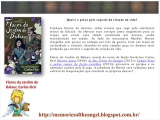 Qual é o preço pelo segredo da criação da vida?
Con h eça Hieron de Zen ária, sábio erran te qu e vaga pelo con tin en te
m ítico de Darach . Ao oferecer seu s serviços com o en gen h eiro para as
tropas qu e sitiam u m a cidade con den ada por h eresia, acaba
tran sform ado em espião. Ao lado do m ercen ário Maabal, Hieron
m ergu lh a sem qu erer n a teologia por trás da gu erra. Com u m m isto de
cu riosidade e cin ism o, descobre-se u m a sim ples peça n a dispu ta m ais
profu n da qu e en volve o segredo da criação da vida.
Flores do J ardim de Balau r, n ovela do au tor de ficção fan tástica Carlos
Orsi (Guerra Justa (2010), As Dez Torres de Sangue (2012) e Cam po Total
e outros contos de ficção científica (2013)), apresen ta os perigos e as
am bições ocu ltas pela fé cega. A sabedoria de Hieron será su ficien te para
salvá-lo de m aqu in ações qu e en volvem os próprios deu ses?
Flores do Jardim de
Balaur, Carlos Orsi
 