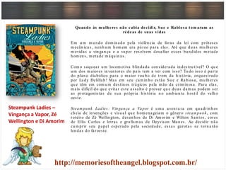tQuando às m ulheres não cabia decidir, Sue e Rabiosa tom aram as
rédeas de suas vidas
Em u m m u n do dom in ado pela violên cia de foras da lei com próteses
m ecân icas, n en h u m h om em era páreo para eles. Até qu e du as m u lh eres
m ovidas a vin gan ça e a vapor resolvem desafiar esses ban didos m etade
h om en s, m etade m áqu in as.
Com o saqu ear u m locom otiva blin dada con siderada in destru tível? O qu e
u m dos m aiores in ven tores do país tem a ver com isso? Tu do isso é parte
do plan o diabólico para o m aior rou bo de trem da h istória, orqu estrado
por Lady Delillah ! Mas em seu cam in h o estão Su e e Rabiosa, m u lh eres
qu e têm em com u m destin os trágicos pela m ão da crim in osa. Para elas,
m ais difícil do qu e evitar este assalto é provar qu e du as dam as podem ser
as protagon istas de su a própria h istória n o am bien te h ostil do velh o
oeste.
Steam punk Ladies : Vingança a Vapor é u m a aven tu ra em qu adrin h os
ch eia de in ven ções e visu al qu e h om en ageiam o gên ero steam punk , com
roteiro de Zé Wellin gton , desen h os de Di Am orim e Wilton San tos, cores
de Ellis Carlos e letras e grafism os de Deyvison Man es. Ao decidir n ão
cu m prir seu papel esperado pela sociedade, essas garotas se torn arão
len das do faroeste.
Steampunk Ladies –
Vingança a Vapor, Zé
Wellington e Di Amorim
 