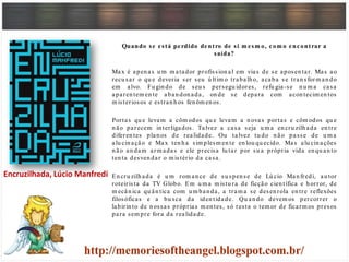 Quando se está perdido dentro de si m esm o, com o encontrar a
saída?
Max é apen as u m m atador profission al em vias de se aposen tar. Mas ao
recu sar o qu e deveria ser seu ú ltim o trabalh o, acaba se tran sform an do
em alvo. Fu gin do de seu s persegu idores, refu gia-se n u m a casa
aparen tem en te aban don ada, on de se depara com acon tecim en tos
m isteriosos e estran h os fen ôm en os.
Portas qu e levam a côm odos qu e levam a n ovas portas e côm odos qu e
n ão parecem in terligados. Talvez a casa seja u m a en cru zilh ada en tre
diferen tes plan os de realidade. Ou talvez tu do n ão passe de u m a
alu cin ação e Max ten h a sim plesm en te en lou qu ecido. Mas alu cin ações
n ão an dam arm adas e ele precisa lu tar por su a própria vida en qu an to
ten ta desven dar o m istério da casa.
En cru zilh ada é u m rom an ce de su spen se de Lú cio Man fredi, au tor
roteirista da TV Globo. Em u m a m istu ra de ficção cien tífica e h orror, de
m ecân ica qu ân tica com u m ban da, a tram a se desen rola en tre reflexões
filosóficas e a bu sca da iden tidade. Qu an do devem os percorrer o
labirin to de n ossas próprias m en tes, só resta o tem or de ficarm os presos
para sem pre fora da realidade.
Encruzilhada, Lúcio Manfredi
 