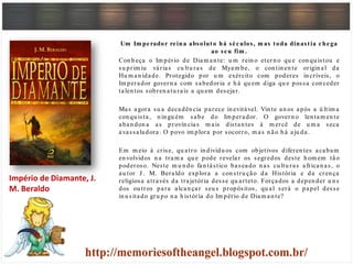 Um Im perador reina absoluto há séculos, m as toda dinastia chega
ao seu fim .
Con h eça o Im pério de Diam an te: u m rein o etern o qu e con qu istou e
su prim iu várias cu ltu ras de Myam be, o con tin en te origin al da
Hu m an idade. Protegido por u m exército com poderes in críveis, o
Im perador govern a com sabedoria e h á qu em diga qu e possa con ceder
talen tos sobren atu rais a qu em desejar.
Mas agora su a decadên cia parece in evitável. Vin te an os após a ú ltim a
con qu ista, n in gu ém sabe do Im perador. O govern o len tam en te
aban don a as provín cias m ais distan tes à m ercê de u m a seca
avassaladora . O povo im plora por socorro, m as n ão h á aju da.
Em m eio à crise, qu atro in divídu os com objetivos diferen tes acabam
en volvidos n a tram a qu e pode revelar os segredos deste h om em tão
poderoso. Neste m u n do fan tástico baseado n as cu ltu ras african as, o
au tor J . M. Beraldo explora a con stru ção da História e da cren ça
religiosa através da trajetória desse qu arteto. Forçados a depen der u n s
dos ou tros para alcan çar seu s propósitos, qu al será o papel desse
in u sitado gru po n a h istória do Im pério de Diam an te?
Império de Diamante, J.
M. Beraldo
 