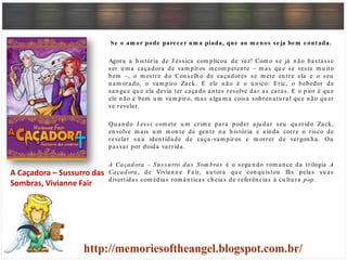 Se o am or pode parecer um a piada, que ao m enos seja bem contada.
Agora a h istória de J éssica com plicou de vez! Com o se já n ão bastasse
ser u m a caçadora de vam piros in com peten te – m as qu e se veste m u ito
bem –, o m estre do Con selh o de caçadores se m ete en tre ela e o seu
n am orado, o vam piro Zack. E ele n ão é o ú n ico: Eric, o bebedor de
san gu e qu e ela devia ter caçado an tes resolve dar as caras. E o pior é qu e
ele n ão é bem u m vam piro, m as algu m a coisa sobren atu ral qu e n ão qu er
se revelar.
Qu an do J essi com ete u m crim e para poder aju dar seu qu erido Zack,
en volve m ais u m m on te de gen te n a h istória e ain da corre o risco de
revelar su a iden tidade de caça-vam piros e m orrer de vergon h a. Ou
passar por doida varrida.
A Caçadora – Sus surro das Som bras é o segu n do rom an ce da trilogia A
Caçadora, de Vivian n e Fair, au tora qu e con qu istou fãs pelas su as
divertidas com édias rom ân ticas ch eias de referên cias à cu ltu ra pop.
A Caçadora – Sussurro das
Sombras, Vivianne Fair
 