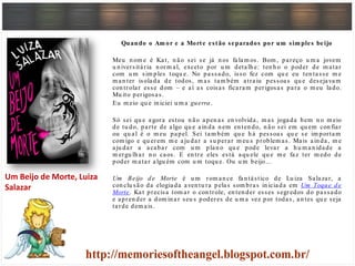 Quando o Am or e a Morte estão separados por um sim ples beijo
Meu n om e é Kat, n ão sei se já n os falam os. Bom , pareço u m a jovem
u n iversitária n orm al, exceto por u m detalh e: ten h o o poder de m atar
com u m sim ples toqu e. No passado, isso fez com qu e eu ten tasse m e
m an ter isolada de todos, m as tam bém atraiu pessoas qu e desejavam
con trolar esse dom – e aí as coisas ficaram perigosas para o m eu lado.
Mu ito perigosas.
Eu m eio qu e in iciei u m a guerra.
Só sei qu e agora estou n ão apen as en volvida, m as jogada bem n o m eio
de tu do, parte de algo qu e ain da n em en ten do, n ão sei em qu em con fiar
ou qu al é o m eu papel. Sei tam bém qu e h á pessoas qu e se im portam
com igo e qu erem m e aju dar a su perar m eu s problem as. Mais ain da, m e
aju dar a acabar com u m plan o qu e pode levar a h u m an idade a
m ergu lh ar n o caos. E en tre eles está aqu ele qu e m e faz ter m edo de
poder m atar algu ém com u m toqu e. Ou u m beijo…
Um Beijo de Morte é u m rom an ce fan tástico de Lu iza Salazar, a
con clu são da elogiada aven tu ra pelas som bras in iciada em Um Toque de
Morte. Kat precisa tom ar o con trole, en ten der esses segredos do passado
e apren der a dom in ar seu s poderes de u m a vez por todas, an tes qu e seja
tarde dem ais.
Um Beijo de Morte, Luiza
Salazar
 