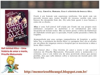 Sexy. Em otiva. Hum ana. Essa é a história da boneca Alice.
Fran k é u m h om em sem esperan ça n en h u m a. Um pu n k com u m
passado in san o qu e, n u m a m an h ã de ressaca, acorda com u m a
bon eca lh e desejan do bom dia. Ele sabe bem qu em é essa bon eca e
com o ela se ch am a.
Alice é u m a ball jointed doll criada por Fran k em seu projeto m ais
am bicioso: recu perar as m em órias e os sen tim en tos por u m a
lou qu in h a de m esm o n om e. Mas ao ten tar pu xar a lin h a da lem bran ça
do em bolado n ovelo qu e é o passado, Fran k acaba pu xan do a lin h a da
tragédia.
Acom pan h ado por seu s an tigos com pan h eiros de h ospício: a goth ic
lolita Tay, o estu dan te de direito Sh in e a sociopata Em i, ele se en volve
em u m plan o de vin gan ça con tra o h ospital qu e os m assacrou a alm a e
levou Alice à m orte.
Ball Jointed Alice – Um a história de am or e m orte é u m sen sível
rom an ce de Priscilla Matsu m oto. Flu tu an do en tre a m elan colia e o
erotism o, esse é u m relato cru de u m a ju ven tu de cín ica qu e parece
perdida, m as qu e sabe dem ais sobre a n atu reza do m u n do para n ão
desistir dele.
Ball Jointed Alice – Uma
história de amor e morte,
Priscilla Matsumoto
 