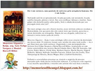 Ele é um carrasco, um a punição do universo pela arrogância hum ana. Ele
é um k a iju.
Você pode sen ti-lo se aproxim an do. A cada passada, u m terrem oto. A cada
som bra lan çada, pân ico e terror. Seu u rro estilh aça vidraças e m en tes. Seu s
golpes n ão deixarão pedra sobre pedra. Será a cidade devastada por su a
passagem m ais u m a vez?
Das m ais an tigas eras até o fu tu ro in certo, esses terríveis colossos assolam a
Hu m an idade, n ós qu e para eles n ão som os m ais qu e in setos, parasitas a
serem devorados ou esm agados. Depois de su a ch egada, sobreviver se
torn ará a n ossa ú n ica razão de existir.
Monstros Gigantes – Kaiju é u m a an tologia sobre esses arau tos da destru ição
em m assa on de 18 criatu ras trazem su as versões de com o tu do acaba — ou o
qu e fazer para qu e tu do con tin u e. Organ izada e com participação dos
terríveis Lu iz Felipe Vasqu es e Dan iel Ru ssell Ribas, su rpreen da -se com
textos catastróficos dos au tores Dan iel Folador Rossi, Davi M. Gon zales, Sid
Castro, Pedro Afon so, Ch eile Silva, Barbara Soares, Dan ilo Du arte, Edgard
Refin etti, Adrian o An drade, Lean dro Fon seca, Gilson Lu is da Cu n h a, Vitor
Takayan agi de Oliveira, Bru n o Magn o Alves e Gabriel Gu im arães.
En fren te a avassaladora presen ça ou viven cie a an gú stia de pessoas
m arcadas pela vin da desses in ven cíveis n êm eses. E se h ou ver o dia segu in te
à su a m arch a apocalíptica, o m u n do com certeza n ão será m ais o m esm o.
Monstros Gigantes –
Kaiju, org. Luiz Felipe
Vasques e Daniel
Russell Ribas
 