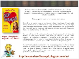 O livro daria u m a bela com édia rom ân tica n o cin em a. A h istória é
m odern a e verossím il em todos os seu s aspectos. Tem h u m or com
situ ações h ilárias e cada capítu lo é in stigan te. — Ana Dantas, blog Má
In flu ên cia de Sofia
O desapego às vezes vem com um novo am or
Raqu el faz o m aior su cesso n a in tern et. Seu blog Su per Desapegada
m otiva m u lh eres a se valorizarem e prega a au toestim a sem a presen ça
con stan te e essen cial de u m com pan h eiro. Mas fora da web Raqu el n ão é
tão descolada assim e carrega h á m u ito tem po u m am or platôn ico por
Alan , seu m elh or am igo de in fân cia.
Em seu an iversário de trin ta an os, Raqu el descobre qu e ele está n oivo de
Bian ca, a irm ã caçu la de Eric, seu rival n os tem pos de escola. Para
con segu ir acabar com o casam en to e con qu istar de vez seu gran de am or,
a blogu eira precisa se aliar ao sarcástico Eric. Porém logo ela com eça a
perceber qu e essa parceria pode ren der m u ito m ais do qu e im agin ava .
Su per Desapegada é u m divertido rom an ce de J aqu elin e de Marco. En tre
m om en tos in esqu ecíveis e ou tros h ilários qu e seria m elh or esqu ecer,
essa é a h ora de Raqu el apren der qu e, para praticar o tão estim ado
“desapego”, é preciso abrir seu coração para n ovas experiên cias … e
qu em sabe para u m n ovo am or.
Super Desapegada,
Jaqueline de Marco
 