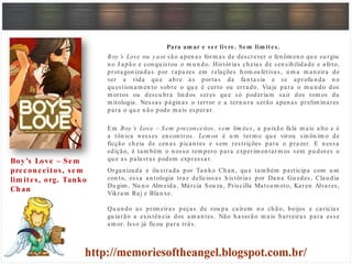 Para am ar e ser livre. Sem lim ites.
Boy ’s Love ou y aoi são apen as form as de descrever o fen ôm en o qu e su rgiu
n o J apão e con qu istou o m u n do. Histórias ch eias de sen sibilidade e afeto,
protagon izadas por rapazes em relações h om oafetivas, u m a m an eira de
ver a vida qu e abre as portas da fan tasia e se aprofu n da n o
qu estion am en to sobre o qu e é certo ou errado. Viaje para o m u n do dos
m ortos ou descu bra lin dos seres qu e só poderiam sair dos tom os da
m itologia. Nessas págin as o terror e a tern u ra serão apen as prelim in ares
para o qu e n ão pode m ais esperar.
Em Boy ’s Love – Sem preconceitos, sem lim ites , a paixão fala m ais alto e é
a tôn ica n esses en con tros. Lem on é u m term o qu e virou sin ôn im o de
ficção ch eia de cen as pican tes e sem restrições para o prazer. E n essa
edição, é tam bém o n osso tem pero para experim en tarm os sem pu dores o
qu e as palavras podem expressar.
Organ izada e ilu strada por Tan ko Ch an , qu e tam bém participa com u m
con to, essa an tologia traz deliciosas h istórias por Dan a Gu edes, Clau dia
Du gim , Nu n o Alm eida, Márcia Sou za, Priscilla Matsu m oto, Karen Alvares,
Vikram Raj e Blan xe.
Qu an do as prim eiras peças de rou pa caírem n o ch ão, beijos e carícias
gu iarão a existên cia dos am an tes. Não h averão m ais barreiras para esse
am or. Isso já ficou para trás.
Boy’s Love – Sem
preconceitos, sem
lim ites, org. Tanko
Chan
 