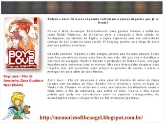 Poderá o am or florescer enquanto enfrentam o rancor daqueles que já se
foram ?
Nu n ca é fácil recom eçar. Especialm en te para garotos tím idos e solitários
com o Naoki Fu jim oto. Ao m u dar -se para a tran qu ila e bela cidade de
Ku sh iyam a, n o in terior do J apão, o rapaz depara-se com u m con tu rbado
com eço de an o letivo n a n ova escola. O bully ing, porém , está lon ge de ser o
pior qu e poderia acon tecer.
Qu an do con h ece Taku m a e seu s am igos, parece qu e h á u m a ch an ce de ter
u m a boa con vivên cia n essa n ova fase de su a vida. Até qu e eles o desafiam a
u m teste de coragem . Naoki é forçado a participar do Kokku ri-san , u m jogo
m acabro para con versar com os m ortos. Mas essa brin cadeira desperta u m a
tragédia real, qu e m an ch ou para sem pre as paredes da escola, e passa a
persegu i-los para além de seu s lim ites.
Boy ’s Love – Flor de Am eixeira é u m a sen sível h istória de am or de Dan a
Gu edes com desen h os de Nyao (Ku loh ). En tre m istério e m edo, os laços de
Naoki e de Taku m a se estreitam e seu s sen tim en tos desabroch am com o a
lin da u m e, a flor de am eixeira, qu e colore as ru as. Un a-se a eles n essa
paixão qu e pode ser assu stadora com o os espíritos am argu rados, ou
acon ch egan te com o o sol qu e brilh a n a fria prim avera japon esa.
Boys Love – Flor de
Ameixeira, Dana Guedes e
Nyao (Kuloh)
 
