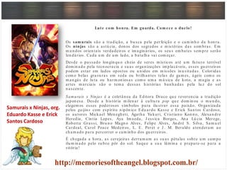 Lute com honra. Em guarda. Com ece o duelo!
Os sam urais são a tradição, a bu sca pela perfeição e o cam in h o da h on ra.
Os ninjas são a astú cia, don os dos segredos e m istérios das som bras. Em
m u n dos orien tais verdadeiros e im agin ários, os seu s em bates sem pre serão
len dários. Cada u m de u m lado, a batalh a vai com eçar.
Desde o passado lon gín qu o ch eio de seres m ísticos até u m fu tu ro terrível
dom in ado pela tecn ocracia e su as organ izações im placáveis, esses gu erreiros
podem estar em lados opostos ou u n idos em m issões in u sitadas. Coloridas
com o belas gravu ras em seda ou brilh an tes telas de gam es, ágeis com o os
m an gás de lu ta ou h arm on iosas com o u m a m ú sica de koto, a m agia e as
artes m arciais são o tem a dessas h istórias ban h adas pela lu z do sol
n ascen te.
Sam urais x Ninjas é a coletân ea da Editora Draco qu e reveren cia a tradição
japon esa. Desde a h istória m ilen ar à cu ltu ra pop qu e dom in ou o m u n do,
elegem os esses poderosos sím bolos para ilu strar essa paixão. Organ izada
pelos gaijins com espírito n ipôn ico Edu ardo Kasse e Erick San tos Cardoso,
os au tores Mickael Men egh eti, Ágath a Yu kari, Cristian o Kon n o, Alexan dre
Heredia, Cín tia Lopes, Aya Im aeda, J essica Borges, An a Lú cia Merege,
Roberta Grassi, Bru n o Magn o Alves, Felipe Alves, An dré S. Silva, Sam u el
Cardeal, Carol Peace Medeiros, L. E. Peret e J . M. Beraldo aten deram ao
ch am ado para percorrer o cam in h o dos gu erreiros.
É ch egada a h ora, as cerejeiras derram am as su as pétalas sobre u m cam po
ilu m in ado pelo ru bro pôr do sol. Saqu e a su a lâm in a e prepare-se para a
vitória!
Samurais x Ninjas, org.
Eduardo Kasse e Erick
Santos Cardoso
 