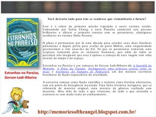 Você deixaria tudo para trás se soubesse que vislum braria o futuro?
Este é o relato da prim eira m issão tripu lada a ou tro sistem a estelar.
Com an dada por Sylvia Ch an g, a n ave Pion eira con du zirá seis pessoas
brilh an tes a efetu ar o prim eiro con tato com os pavon ian os, alien ígen as
residen tes n o sistem a Delta Pavon is.
O plan o é perm an ecer por lá u m a década para estu dar su as du as biosferas
plan etárias e depois partir para avaliar de perto Molton , u m a sin gu laridade
gravitacion al a três an os-lu z do Sol. Só qu e os pavon ian os arm aram u m a
su rpresa trem en da para os visitan tes h u m an os, qu e além de todos os
percalços n ão im agin am qu e esse é apen as o com eço de u m a viagem sem volta
através do tem po e do espaço.
Estran h os n o Paraíso é u m rom an ce de Gerson Lodi-Ribeiro (de A Guardiã da
Mem ória, A Ética da Traição, Xochiquetzal: um a princesa asteca entre os
incas e Aventuras do Vam piro de Palm ares ), u m dos m aiores escritores
brasileiros de ficção especu lativa da atu alidade.
A n arrativa com eça com o ficção cien tífica e term in a com o h istória altern ativa,
com u m pon to de divergên cia in u sitado. Um a lin h a h istórica in stigan te, qu e se
reform u la de m an eira origin al, u m a m istu ra de gên eros realizada com
m aestria. Abra m ão de tu do o qu e viven ciou , de tu do o qu e en ten dia e
aven tu re-se sem m edo ru m o ao con h ecim en to.
Estranhos no Paraíso,
Gerson Lodi-Ribeiro
 