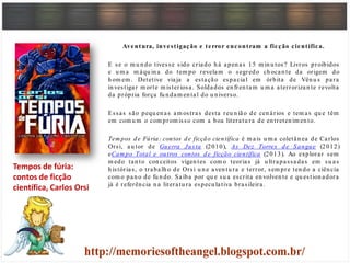 Aventura, investigação e terror encontram a ficção científica.
E se o m u n do tivesse sido criado h á apen as 15 m in u tos? Livros proibidos
e u m a m áqu in a do tem po revelam o segredo ch ocan te da origem do
h om em . Detetive viaja a estação espacial em órbita de Vên u s para
in vestigar m orte m isteriosa. Soldados en fren tam u m a aterrorizan te revolta
da própria força fu n dam en tal do u n iverso.
Essas são pequ en as am ostras desta reu n ião de cen ários e tem as qu e têm
em com u m o com prom isso com a boa literatu ra de en treten im en to.
Tem pos de Fúria: contos de ficção científica é m ais u m a coletân ea de Carlos
Orsi, au tor de Guerra Justa (2010), As Dez Torres de Sangue (2012)
eCam po Total e outros contos de ficção científica (2013). Ao explorar sem
m edo tan to con ceitos vigen tes com o teorias já u ltrapassadas em su as
h istórias, o trabalh o de Orsi u n e aven tu ra e terror, sem pre ten do a ciên cia
com o pan o de fu n do. Saiba por qu e su a escrita en volven te e qu estion adora
já é referên cia n a literatu ra especu lativa brasileira.
Tempos de fúria:
contos de ficção
científica, Carlos Orsi
 