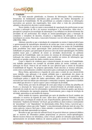 5. Conclusão
        No atual mercado globalizado, os Sistemas de Informações (SIs) constituem-se
ferramentas de fundamental importância para possibilitar um melhor desempenho ao
profissional da Contabilidade. Os SIs possibilitam ao contador evidenciar as informações
necessárias aos gestores das organizações, bem como obter a visão dos procedimentos
adotados e das possíveis decisões a serem tomadas.
        Nesse sentido, é cada vez maior a necessidade de capacitação dos profissionais no que
se refere à utilização de SIs e de recursos tecnológicos e de informática. Além disso, é
perceptível o progresso da tecnologia da informação e sua influência no desenvolvimento das
atividades de um profissional. Em relação ao ensino-aprendizagem para a formação de
contadores e tomadores de decisões, ressalta-se a importância da utilização de recursos
tecnológicos no ensino. Para tanto, é necessário fomentar o uso de software didáticos nas IES
(FRUTOS, 1998).
        Ademais, percebe-se que a introdução do computador no ensino é imprescindível para
o aprimoramento de metodologias alternativas de ensino que visem a inclusão de atividades
práticas. A utilização de recursos de tecnologia da informação no ensino de Contabilidade
pode possibilitar uma maior aproximação entre professor-aluno e aluno-aluno (quando
trabalhando em grupo), que participam do processo ativo de ensino-aprendizagem. Possibilita
também trazer para o ambiente de ensino as atividades desenvolvidas no ambiente
profissional da Contabilidade, tanto em termos de sistemas de informações utilizados para
realização das rotinas diárias do contador, como também em termos de informações que
precisam ser geradas a partir dos dados contidos nesses sistemas.
        Como o objetivo de colaborar para o desenvolvimento do ensino de Contabilidade,
este trabalho apresentou um exemplo de atividade prática de ensino, realizada com a
utilização do Excel. Trata-se de um estudo de caso aplicável para o ensino da disciplina
Contabilidade de Seguros. Na proposta apresentada, foram descritas as técnicas utilizadas,
assim como os procedimentos contábeis necessários para a realização da atividade didática.
        Dessa forma, apresentou-se a legenda de cores para o estudo de caso desenvolvido
neste trabalho, cuja aplicação é de grande utilidade para o aprendizado dos alunos da
disciplina Contabilidade de Seguros. A utilização da legenda de cores possibilita uma
visualização prática e rápida dos dados apresentados, além de auxiliar na ordenação do
raciocínio por meio de tabelas que relacionam o enunciado à resposta. Apresentou-se também
uma tabela que descreve o “passo-a-passo” para a realização da atividade.
        Dessa forma, por meio da utilização de cores para realçar as células das planilhas do
Excel, e a descrição do “passo-a-passo” para o desenvolvimento da atividade proposta, o
enunciado do estudo de caso foi reformulado e apresentado em forma de quadro, que destaca
todas as informações das operações propostas. Posteriormente, para a etapa de resolução da
atividade, apresentou-se um modelo de resposta.
        Nesse modelo de resposta, apresentado por meio de planilhas de Excel, também são
utilizados os recursos da legenda de cores. Além disso, apresentam-se fórmulas e tabelas
utilizadas para a resolução do estudo de caso. Especificamente, apresentou-se a utilização da
ferramenta “Auditoria de fórmulas” do Excel, que possibilita ao aluno realizar o rastreamento
de “precedentes” e de “dependentes” de determinada célula. Dessa forma, é possível que o
aluno identifique valores que estão “ligados” a uma determinada célula por meio de setas. Em
outras palavras, torna-se fácil para o aluno entender o raciocínio da resposta e identificar a
origem de cada dado apresentado na resposta.
        Ressalta-se que, por meio do software Excel, foi possível observar o potencial didático
que os recursos de informática podem proporcionar ao processo ensino-aprendizagem.
Mesmo recursos básicos de informática, como o Excel, podem ser utilizados para facilitar o
aprimoramento de atividades didáticas de natureza prática no ensino de Contabilidade. Os

V CONVIBRA – Congresso Virtual Brasileiro de Administração
 