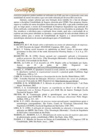 exercícios propostos podem também ser utilizados em EAD, que tem se destacado como uma
modalidade de ensino inovadora e que vem sendo utilizada por diversas IES com êxito.
       Ademais, cumpre salientar que uma limitação deste trabalho foi o fato de abranger
apenas a disciplina Contabilidade de Seguros oferecida pela UFMG. Para pesquisas futuras,
sugere-se a análise de outras disciplinas oferecidas por outras IES, o que pode contribuir para
que, no longo prazo, o ensino da Contabilidade de Empresas Seguradoras seja analisado de
forma unificada, contemplando todas as IES que oferecem essa disciplina na graduação. Por
fim, ressalta-se a relevância para a realização desse estudo, qual seja a necessidade de se
explorar um tema pouco abordado na literatura: a apresentação de uma atividade didática de
natureza prática para o ensino de Contabilidade de Seguros e o desenvolvimento de
metodologias alternativas de ensino-aprendizagem para a Contabilidade.

Bibliografia
BARBANTI, M. C. M. Estudo sobre a informática no ensino de administração de empresas.
   In: XXV Encontro da Anpad - ENANDAP, Campinas, 2001. Anais..., 2001.
BEALL, J. Valuing social resources or capitalising on them? Limits to pro-poor urban
   governance in nine cities of the south, International Planning Studies, v. 4, n. 6, p. 357-
   375, 2001.
BOARETTO JR., H. (1996). Ensino apoiado por computador aplicado a ferramentas
   gráficas gerenciais. São Carlos. 159p. Dissertação (Mestrado) – Escola de Engenharia de
   São Carlos, Universidade de São Paulo.
BRASIL. Lei 6.404, de 15 de dezembro de 1976. Dispões sobre as Sociedades por Ações.
   Acesso       em       10      de      junho       de      2008.      Disponível         em:
   <http://www.planalto.gov.br/Ccivil_03/Leis/L6404consol.htm>.
CASSEL, C.; SYMON, G. Qualitative research in work contexts. In: CASSEL, C.; SYMON,
   G. Qualitative methods in organizational research: a practical guide. Califórnia: Sage
   Publications, 1994, p. 3-5.
CARR, W. Calidad de la Enseñanza e Investigación-Acción. Sevilla: Díada Editora, 1997.
CNE - Conselho Nacional de Educação. Diretrizes curriculares dos cursos de graduação.
   Acesso em 15 de junho de 2008. Disponível em <http://portal.mec.gov.br/cne>.
COOPER, D. R.; SCHINDLER, P. S. Métodos de pesquisa em Administração. 7 ed. Porto
   Alegre: Bookman, 2003.
COSTA, J. A. Contabilidade de Seguro: as experiências no Brasil e no Mercosul em
   Comparação com as Normas Propostas pelo IASB. Rio de Janeiro: Fundação Escola
   Nacional de Seguros, 2005.
FRUTOS, M. B. Comunicação global e aprendizagem: usos da Internet nos meios
   educacionais apud SANCHO, J. M. Para uma tecnologia educacional. Porto Alegre:
   ArtMed, 1998, p. 313 - 327.
KURI, N. P. (1993). Abordagens do processo ensino-aprendizagem: características gerais e
   metodologias correspondentes. São Carlos, Centro de Tecnologia Educacional Para
   Engenharia (CETEPE), Escola de Engenharia de São Carlos: USP, 1993.
LIMA, R. V. (1996). A utilização de sistemas multimídia na educação e treinamento: uma
   aplicação em MRPII. São Carlos. 121p. Dissertação (Mestrado) – Escola de Engenharia
   de São Carlos, Universidade de São Paulo.
MARION, J.C., MARION, A. L. C. Metodologias de ensino na área de negócios: para curso
   de administração, gestão, contabilidade e MBA. São Paulo: Atlas, 2006.
PASSOS, I. C. Métodos de Sucesso no Ensino da Contabilidade. In: 3º Congresso USP de
   Contabilidade, 2006. São Paulo. Anais..., 2006.



V CONVIBRA – Congresso Virtual Brasileiro de Administração
 
