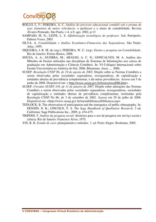 ROLLO, L. F.; PEREIRA, A. C. Análise do processo educacional contábil sob o prisma de
   seus elementos de maior relevância: o professor e o aluno de contabilidade. Revista
   Álvares Penteado, São Paulo, v.4, n.9, ago. 2002, p.13
SAMPAIO, M. N.; LEITE, L. S. Alfabetização tecnológica do professor. 5ed. Petrópolis:
   Editora Vozes, 2003.
SILVA, A. Contabilidade e Análise Econômico-Financeira das Seguradoras. São Paulo:
   Atlas, 1999.
SIQUEIRA, J. R. M. de (org.); PEREIRA, W. C. (org). Ensino e pesquisa em Contabilidade.
   Rio de Janeiro: Freitas Bastos, 2006.
SOUZA, A. A.; GUERRA, M.; ARAUJO, A. C. N.; GONCALVES, M. A. Análise dos
   Métodos de Ensino utilizados nas disciplinas de Sistemas de Informações nos cursos de
   graduação em Administração e Ciências Contábeis. In: VI Colóquio Internacional sobre
   Gestão Universitária na América do Sul, 2006, Blumenau. Anais ..., 2006.
SUSEP. Resolução CNSP 86, de 19 de agosto de 2002. Dispõe sobre as Normas Contábeis a
   serem observadas pelas sociedades seguradoras, resseguradoras, de capitalização e
   entidades abertas de previdência complementar, e dá outras providências. Acesso em 5 de
   junho de 2008. Disponível em: < http://www.susep.gov.br/textos/resol086.htm>.
SUSEP. Circular SUSEP 334, de 11 de janeiro de 2007. Dispõe sobre alterações das Normas
   Contábeis a serem observadas pelas sociedades seguradoras, resseguradoras, sociedades
   de capitalização e entidades abertas de previdência complementar, instituídas pela
   Resolução CNSP No 86, de 3 de setembro de 2002. Acesso em 29 de julho de 2008.
   Disponível em: <http://www.susep.gov.br/menubiblioteca/biblioteca.asp>.
TEDLOCK, B. The observation of participation and the emergence of public ethnography. In:
   DENZIN, N. K.; LINCOLN, Y. S. The Sage Handbook of Qualitative Research. 3 ed.
   California: Sage Publications Inc., 2005, p. 474-475.
TRIPODI, T. Análise da pesquisa social: diretrizes para o uso de pesquisa em serviço social e
   ciência. Rio de Janeiro: Francisco Alves, 1975.
YIN, R. K. Estudo de caso: planejamento e métodos. 3. ed. Porto Alegre: Bookman, 2005.




V CONVIBRA – Congresso Virtual Brasileiro de Administração
 