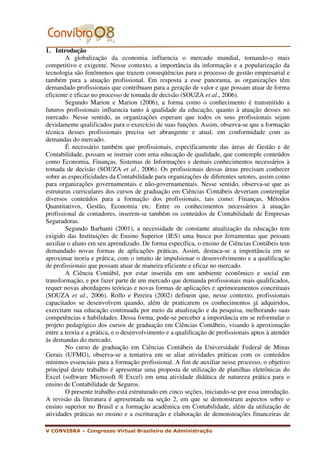 1. Introdução
        A globalização da economia influencia o mercado mundial, tornando-o mais
competitivo e exigente. Nesse contexto, a importância da informação e a popularização da
tecnologia são fenômenos que trazem conseqüências para o processo de gestão empresarial e
também para a atuação profissional. Em resposta a esse panorama, as organizações têm
demandado profissionais que contribuam para a geração de valor e que possam atuar de forma
eficiente e eficaz no processo de tomada de decisão (SOUZA et al., 2006).
        Segundo Marion e Marion (2006), a forma como o conhecimento é transmitido a
futuros profissionais influencia tanto à qualidade da educação, quanto à atuação desses no
mercado. Nesse sentido, as organizações esperam que todos os seus profissionais sejam
devidamente qualificados para o exercício de suas funções. Assim, observa-se que a formação
técnica desses profissionais precisa ser abrangente e atual, em conformidade com as
demandas do mercado.
        É necessário também que profissionais, especificamente das áreas de Gestão e de
Contabilidade, possam se instruir com uma educação de qualidade, que contemple conteúdos
como Economia, Finanças, Sistemas de Informações e demais conhecimentos necessários à
tomada de decisão (SOUZA et al., 2006). Os profissionais dessas áreas precisam conhecer
sobre as especificidades da Contabilidade para organizações de diferentes setores, assim como
para organizações governamentais e não-governamentais. Nesse sentido, observa-se que as
estruturas curriculares dos cursos de graduação em Ciências Contábeis deveriam contemplar
diversos conteúdos para a formação dos profissionais, tais como: Finanças, Métodos
Quantitativos, Gestão, Economia etc. Entre os conhecimentos necessários à atuação
profissional de contadores, inserem-se também os conteúdos de Contabilidade de Empresas
Seguradoras.
        Segundo Barbanti (2001), a necessidade de constante atualização da educação tem
exigido das Instituições de Ensino Superior (IES) uma busca por ferramentas que possam
auxiliar o aluno em seu aprendizado. De forma específica, o ensino de Ciências Contábeis tem
demandado novas formas de aplicações práticas. Assim, destaca-se a importância em se
aproximar teoria e prática, com o intuito de impulsionar o desenvolvimento e a qualificação
de profissionais que possam atuar de maneira eficiente e eficaz no mercado.
        A Ciência Contábil, por estar inserida em um ambiente econômico e social em
transformação, e por fazer parte de um mercado que demanda profissionais mais qualificados,
requer novas abordagens teóricas e novas formas de aplicações e aprimoramentos conceituais
(SOUZA et al., 2006). Rollo e Pereira (2002) definem que, nesse contexto, profissionais
capacitados se desenvolvem quando, além de praticarem os conhecimentos já adquiridos,
exercitam sua educação continuada por meio da atualização e da pesquisa, melhorando suas
competências e habilidades. Dessa forma, pode-se perceber a importância em se reformular o
projeto pedagógico dos cursos de graduação em Ciências Contábeis, visando à aproximação
entre a teoria e a prática, e o desenvolvimento e a qualificação de profissionais aptos à atender
às demandas do mercado.
        No curso de graduação em Ciências Contábeis da Universidade Federal de Minas
Gerais (UFMG), observa-se a tentativa em se aliar atividades práticas com os conteúdos
mínimos essenciais para a formação profissional. A fim de auxiliar nesse processo, o objetivo
principal deste trabalho é apresentar uma proposta de utilização de planilhas eletrônicas do
Excel (software Microsoft ® Excel) em uma atividade didática de natureza prática para o
ensino de Contabilidade de Seguros.
        O presente trabalho está estruturado em cinco seções, iniciando-se por essa introdução.
A revisão da literatura é apresentada na seção 2, em que se demonstram aspectos sobre o
ensino superior no Brasil e a formação acadêmica em Contabilidade, além da utilização de
atividades práticas no ensino e a escrituração e elaboração de demonstrações financeiras de

V CONVIBRA – Congresso Virtual Brasileiro de Administração
 