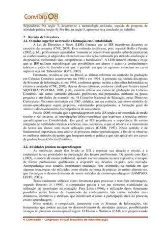Seguradoras. Na seção 3, descreve-se a metodologia utilizada, seguida da proposta de
atividade prática (seção 4). Por fim, na seção 5, apresenta-se a conclusão do trabalho.

2. Revisão da Literatura
2.1. O ensino superior no Brasil e a formação em Contabilidade
        A Lei de Diretrizes e Bases (LDB) fomenta que as IES incentivem docentes ao
exercício da pesquisa (CNE, 2007). Esse estímulo justifica-se, pois, segundo Rollo e Pereira
(2002, p. 67), profissionais capacitados “somente se desenvolvem quando, além de praticarem
os conhecimentos já adquiridos, exercitam sua educação continuada por meio da atualização e
da pesquisa, melhorando suas competências e habilidades”. A LDB também orienta e exige
que as IES utilizem metodologias que possibilitem aos alunos o acesso a conhecimentos
teóricos e práticos, fazendo com que o período em que os egressos estiverem no curso
superior seja um “laboratório” (CNE, 2007).
        Entretanto, ressalta-se que, no Brasil, as últimas reformas no currículo da graduação
em Ciências Contábeis aconteceram em 1984 e em 1994. A primeira não incluía disciplinas
de Sistemas de Informação, e, em 1994, a reforma apenas incluiu a disciplina Informática na
estrutura curricular (CNE, 2007). Apesar dessas reformas, conforme citado por Ferreira (apud
SIQUEIRA; PEREIRA, 2006, p.70), existem críticas aos cursos de graduação em Ciências
Contábeis, tais como: currículo defasado, professores mal-preparados, nenhuma ou pouca
pesquisa e atividades de extensão etc. O Conselho Nacional de Educação, pelas Diretrizes
Curriculares Nacionais instituídas em 2001, enfatiza, em sua essência, que novos modelos de
ensino-aprendizagem sejam propostos, valorizando, principalmente, a formação geral do
aluno e o desenvolvimento da competência de auto-estudo.
        Passos (2006) ressalta que a aprendizagem em uma IES tende a ser entendida de modo
restrito e são escassas as investigações teórico-empíricas que exploram a temática ensino-
aprendizagem em Contabilidade. Em geral, as IES reconhecem a importância do ensino
integrado de habilidades técnicas e teóricas, mas, na prática, o que se observa é a transmissão
da teoria aos alunos sem maior aplicação prática (CARR, 1997). Nesse sentido, é de
fundamental importância uma análise do processo ensino-aprendizagem, a fim de se observar
os melhores métodos de ensino que integram teoria e prática e que são aplicáveis aos cursos
de graduação em Ciências Contábeis.

2.2. Atividades práticas na aprendizagem
        As tendências atuais têm levado as IES a repensar sua atuação e missão, e a
estabelecer novas prioridades na preparação dos futuros profissionais. De acordo com Kuri
(1993), o modelo de ensino tradicional, apoiado exclusivamente na aula expositiva, é incapaz
de formar profissionais qualificados a responder aos desafios exigidos pelo mercado.
Acompanhando esse cenário, importantes mudanças vêm ocorrendo, na medida em que
algumas tecnologias são utilizadas como aliadas na busca de práticas de ensino alternativas,
que favoreçam o desenvolvimento de novos métodos de ensino-aprendizagem (SAMPAIO;
LEITE, 2003).
        Tradicionalmente utilizado como ferramenta para processar e transferir informações,
segundo Boaretto Jr. (1996), o computador passou a ser um elemento viabilizador da
utilização de tecnologias na educação. Para Lima (1996), a utilização dessa ferramenta
possibilita novas formas de transmissão do conhecimento, tais como: métodos mais
dinâmicos, interativos e atrativos, que incentivam o aluno à participação ativa no processo
ensino-aprendizagem.
        Nesse sentido, o computador, juntamente com os Sistemas de Informações, são
ferramentas que podem auxiliar no desenvolvimento de atividades práticas, possibilitando
avanços no processo ensino-aprendizagem. O Ensino a Distância (EAD) tem proporcionado

V CONVIBRA – Congresso Virtual Brasileiro de Administração
 