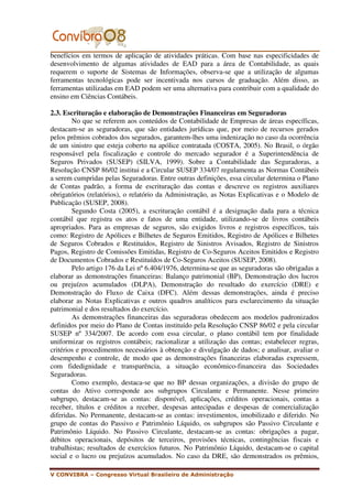benefícios em termos de aplicação de atividades práticas. Com base nas especificidades de
desenvolvimento de algumas atividades de EAD para a área de Contabilidade, as quais
requerem o suporte de Sistemas de Informações, observa-se que a utilização de algumas
ferramentas tecnológicas pode ser incentivada nos cursos de graduação. Além disso, as
ferramentas utilizadas em EAD podem ser uma alternativa para contribuir com a qualidade do
ensino em Ciências Contábeis.

2.3. Escrituração e elaboração de Demonstrações Financeiras em Seguradoras
        No que se referem aos conteúdos de Contabilidade de Empresas de áreas específicas,
destacam-se as seguradoras, que são entidades jurídicas que, por meio de recursos gerados
pelos prêmios cobrados dos segurados, garantem-lhes uma indenização no caso da ocorrência
de um sinistro que esteja coberto na apólice contratada (COSTA, 2005). No Brasil, o órgão
responsável pela fiscalização e controle do mercado segurador é a Superintendência de
Seguros Privados (SUSEP) (SILVA, 1999). Sobre a Contabilidade das Seguradoras, a
Resolução CNSP 86/02 institui e a Circular SUSEP 334/07 regulamenta as Normas Contábeis
a serem cumpridas pelas Seguradoras. Entre outras definições, essa circular determina o Plano
de Contas padrão, a forma de escrituração das contas e descreve os registros auxiliares
obrigatórios (relatórios), o relatório da Administração, as Notas Explicativas e o Modelo de
Publicação (SUSEP, 2008).
        Segundo Costa (2005), a escrituração contábil é a designação dada para a técnica
contábil que registra os atos e fatos de uma entidade, utilizando-se de livros contábeis
apropriados. Para as empresas de seguros, são exigidos livros e registros específicos, tais
como: Registro de Apólices e Bilhetes de Seguros Emitidos, Registro de Apólices e Bilhetes
de Seguros Cobrados e Restituídos, Registro de Sinistros Avisados, Registro de Sinistros
Pagos, Registro de Comissões Emitidas, Registro de Co-Seguros Aceitos Emitidos e Registro
de Documentos Cobrados e Restituídos de Co-Seguros Aceitos (SUSEP, 2008).
        Pelo artigo 176 da Lei nº 6.404/1976, determina-se que as seguradoras são obrigadas a
elaborar as demonstrações financeiras: Balanço patrimonial (BP), Demonstração dos lucros
ou prejuízos acumulados (DLPA), Demonstração do resultado do exercício (DRE) e
Demonstração do Fluxo de Caixa (DFC). Além dessas demonstrações, ainda é preciso
elaborar as Notas Explicativas e outros quadros analíticos para esclarecimento da situação
patrimonial e dos resultados do exercício.
        As demonstrações financeiras das seguradoras obedecem aos modelos padronizados
definidos por meio do Plano de Contas instituído pela Resolução CNSP 86/02 e pela circular
SUSEP nº 334/2007. De acordo com essa circular, o plano contábil tem por finalidade
uniformizar os registros contábeis; racionalizar a utilização das contas; estabelecer regras,
critérios e procedimentos necessários à obtenção e divulgação de dados; e analisar, avaliar o
desempenho e controle, de modo que as demonstrações financeiras elaboradas expressem,
com fidedignidade e transparência, a situação econômico-financeira das Sociedades
Seguradoras.
        Como exemplo, destaca-se que no BP dessas organizações, a divisão do grupo de
contas do Ativo corresponde aos subgrupos Circulante e Permanente. Nesse primeiro
subgrupo, destacam-se as contas: disponível, aplicações, créditos operacionais, contas a
receber, títulos e créditos a receber, despesas antecipadas e despesas de comercialização
diferidas. No Permanente, destacam-se as contas: investimentos, imobilizado e diferido. No
grupo de contas do Passivo e Patrimônio Líquido, os subgrupos são Passivo Circulante e
Patrimônio Líquido. No Passivo Circulante, destacam-se as contas: obrigações a pagar,
débitos operacionais, depósitos de terceiros, provisões técnicas, contingências fiscais e
trabalhistas; resultados de exercícios futuros. No Patrimônio Líquido, destacam-se o capital
social e o lucro ou prejuízos acumulados. No caso da DRE, são demonstrados os prêmios,

V CONVIBRA – Congresso Virtual Brasileiro de Administração
 