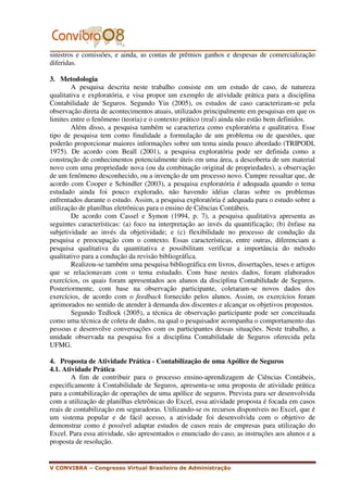 sinistros e comissões, e ainda, as contas de prêmios ganhos e despesas de comercialização
diferidas.

3. Metodologia
        A pesquisa descrita neste trabalho consiste em um estudo de caso, de natureza
qualitativa e exploratória, e visa propor um exemplo de atividade prática para a disciplina
Contabilidade de Seguros. Segundo Yin (2005), os estudos de caso caracterizam-se pela
observação direta de acontecimentos atuais, utilizados principalmente em pesquisas em que os
limites entre o fenômeno (teoria) e o contexto prático (real) ainda não estão bem definidos.
        Além disso, a pesquisa também se caracteriza como exploratória e qualitativa. Esse
tipo de pesquisa tem como finalidade a formulação de um problema ou de questões, que
poderão proporcionar maiores informações sobre um tema ainda pouco abordado (TRIPODI,
1975). De acordo com Beall (2001), a pesquisa exploratória pode ser definida como a
construção de conhecimentos potencialmente úteis em uma área, a descoberta de um material
novo com uma propriedade nova (ou da combinação original de propriedades), a observação
de um fenômeno desconhecido, ou a invenção de um processo novo. Cumpre ressaltar que, de
acordo com Cooper e Schindler (2003), a pesquisa exploratória é adequada quando o tema
estudado ainda foi pouco explorado, não havendo idéias claras sobre os problemas
enfrentados durante o estudo. Assim, a pesquisa exploratória é adequada para o estudo sobre a
utilização de planilhas eletrônicas para o ensino de Ciências Contábeis.
        De acordo com Cassel e Symon (1994, p. 7), a pesquisa qualitativa apresenta as
seguintes características: (a) foco na interpretação ao invés da quantificação; (b) ênfase na
subjetividade ao invés da objetividade; e (c) flexibilidade no processo de condução da
pesquisa e preocupação com o contexto. Essas características, entre outras, diferenciam a
pesquisa qualitativa da quantitativa e possibilitam verificar a importância do método
qualitativo para a condução da revisão bibliográfica.
        Realizou-se também uma pesquisa bibliográfica em livros, dissertações, teses e artigos
que se relacionavam com o tema estudado. Com base nestes dados, foram elaborados
exercícios, os quais foram apresentados aos alunos da disciplina Contabilidade de Seguros.
Posteriormente, com base na observação participante, coletaram-se novos dados dos
exercícios, de acordo com o feedback fornecido pelos alunos. Assim, os exercícios foram
aprimorados no sentido de atender à demanda dos discentes e alcançar os objetivos propostos.
        Segundo Tedlock (2005), a técnica de observação participante pode ser conceituada
como uma técnica de coleta de dados, na qual o pesquisador acompanha o comportamento das
pessoas e desenvolve conversações com os participantes dessas situações. Neste trabalho, a
unidade observada na pesquisa foi a disciplina Contabilidade de Seguros oferecida pela
UFMG.

4. Proposta de Atividade Prática - Contabilização de uma Apólice de Seguros
4.1. Atividade Prática
        A fim de contribuir para o processo ensino-aprendizagem de Ciências Contábeis,
especificamente à Contabilidade de Seguros, apresenta-se uma proposta de atividade prática
para a contabilização de operações de uma apólice de seguros. Prevista para ser desenvolvida
com a utilização de planilhas eletrônicas do Excel, essa atividade proposta é focada em casos
reais de contabilização em seguradoras. Utilizando-se os recursos disponíveis no Excel, que é
um sistema popular e de fácil acesso, a atividade foi desenvolvida com o objetivo de
demonstrar como é possível adaptar estudos de casos reais de empresas para utilização do
Excel. Para essa atividade, são apresentados o enunciado do caso, as instruções aos alunos e a
proposta de resolução.


V CONVIBRA – Congresso Virtual Brasileiro de Administração
 
