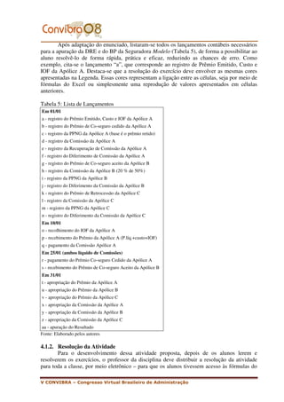 Após adaptação do enunciado, listaram-se todos os lançamentos contábeis necessários
para a apuração da DRE e do BP da Seguradora Modelo (Tabela 5), de forma a possibilitar ao
aluno resolvê-lo de forma rápida, prática e eficaz, reduzindo as chances de erro. Como
exemplo, cita-se o lançamento “a”, que corresponde ao registro de Prêmio Emitido, Custo e
IOF da Apólice A. Destaca-se que a resolução do exercício deve envolver as mesmas cores
apresentadas na Legenda. Essas cores representam a ligação entre as células, seja por meio de
fórmulas do Excel ou simplesmente uma reprodução de valores apresentados em células
anteriores.

Tabela 5: Lista de Lançamentos
Em 01/01
a - registro do Prêmio Emitido, Custo e IOF da Apólice A
b - registro do Prêmio de Co-seguro cedido da Apólice A
c - registro da PPNG da Apólice A (base é o prêmio retido)
d - registro da Comissão da Apólice A
e - registro da Recuperação de Comissão da Apólice A
f - registro do Diferimento de Comissão da Apólice A
g - registro do Prêmio de Co-seguro aceito da Apólice B
h - registro da Comissão da Apólice B (20 % de 50%)
i - registro da PPNG da Apólice B
j - registro do Diferimento da Comissão da Apólice B
k - registro do Prêmio de Retrocessão da Apólice C
l - registro da Comissão da Apólice C
m - registro da PPNG da Apólice C
n - registro do Diferimento da Comissão da Apólice C
Em 10/01
o - recolhimento do IOF da Apólice A
p - recebimento do Prêmio da Apólice A (P.líq.+custo+IOF)
q - pagamento da Comissão Apólice A
Em 25/01 (ambos líquido de Comissões)
r - pagamento do Prêmio Co-seguro Cedido da Apólice A
s - recebimento do Prêmio de Co-seguro Aceito da Apólice B
Em 31/01
t - apropriação do Prêmio da Apólice A
u - apropriação do Prêmio da Apólice B
v - apropriação do Prêmio da Apólice C
x - apropriação da Comissão da Apólice A
y - apropriação da Comissão da Apólice B
z - apropriação da Comissão da Apólice C
aa - apuração do Resultado
Fonte: Elaborado pelos autores

4.1.2. Resolução da Atividade
       Para o desenvolvimento dessa atividade proposta, depois de os alunos lerem e
resolverem os exercícios, o professor da disciplina deve distribuir a resolução da atividade
para toda a classe, por meio eletrônico – para que os alunos tivessem acesso às fórmulas do

V CONVIBRA – Congresso Virtual Brasileiro de Administração
 