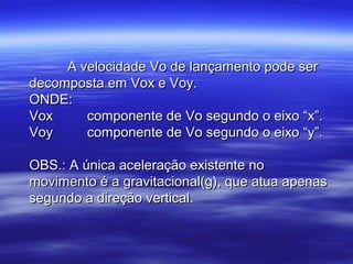 A velocidade Vo de lançamento pode serA velocidade Vo de lançamento pode ser
decomposta em Vox e Voy.decomposta em Vox e Voy.
ONDE:ONDE:
Vox componente de Vo segundo o eixo “x”.Vox componente de Vo segundo o eixo “x”.
Voy componente de Vo segundo o eixo “y”.Voy componente de Vo segundo o eixo “y”.
OBS.: A única aceleração existente noOBS.: A única aceleração existente no
movimento é a gravitacional(g), que atua apenasmovimento é a gravitacional(g), que atua apenas
segundo a direção vertical.segundo a direção vertical.
 